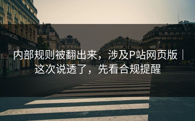 内部规则被翻出来，涉及P站网页版｜这次说透了，先看合规提醒