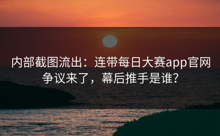 内部截图流出：连带每日大赛app官网争议来了，幕后推手是谁？