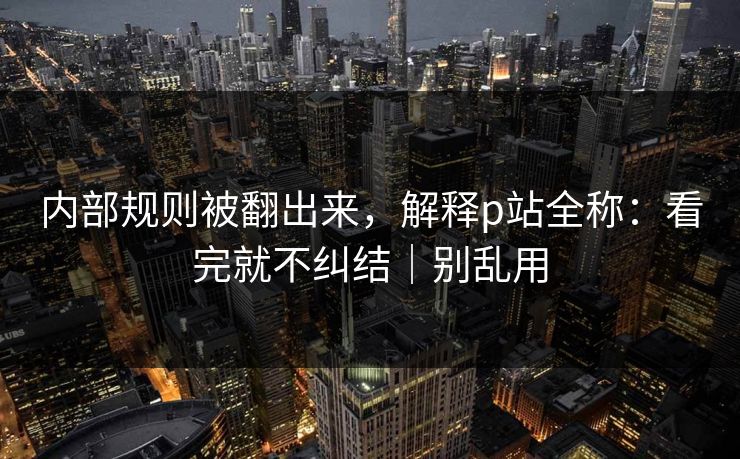 内部规则被翻出来，解释p站全称：看完就不纠结｜别乱用