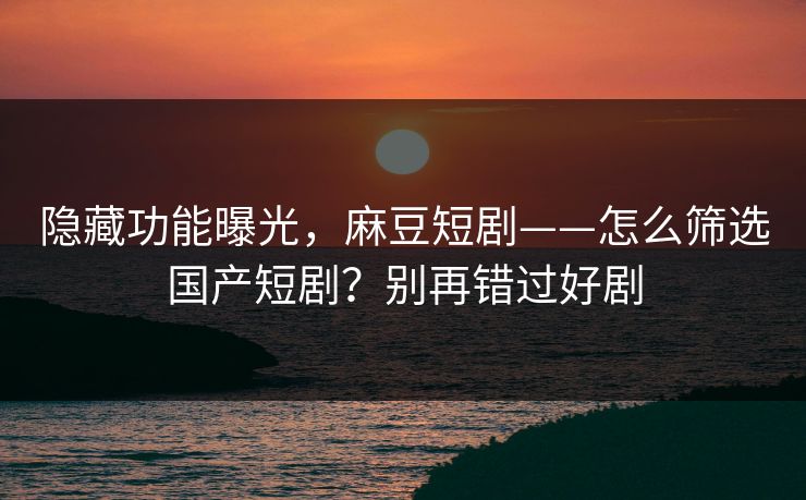 隐藏功能曝光，麻豆短剧——怎么筛选国产短剧？别再错过好剧