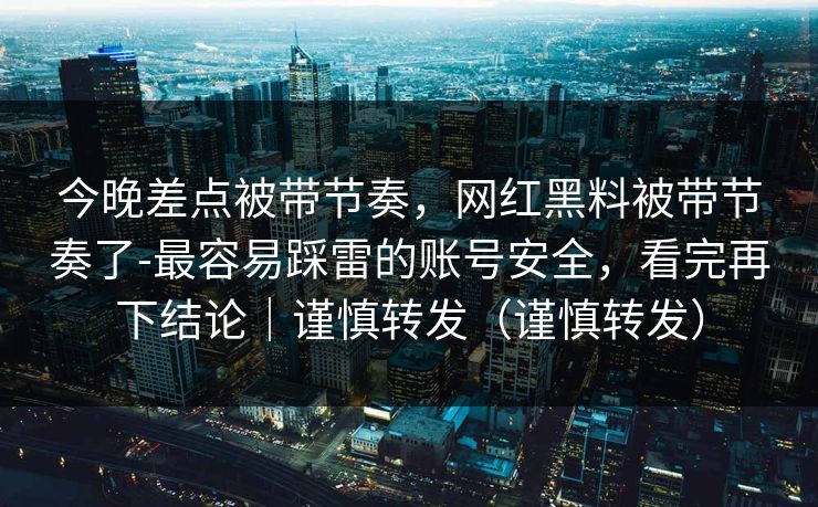 今晚差点被带节奏，网红黑料被带节奏了-最容易踩雷的账号安全，看完再下结论｜谨慎转发（谨慎转发）