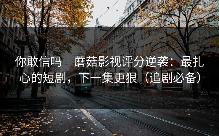 你敢信吗|蘑菇影视评分逆袭:最扎心的短剧,下一集更狠(追剧必备)
