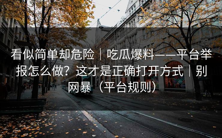 看似简单却危险｜吃瓜爆料——平台举报怎么做？这才是正确打开方式｜别网暴（平台规则）