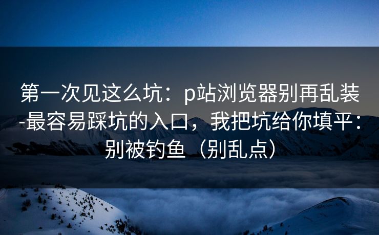 第一次见这么坑：p站浏览器别再乱装-最容易踩坑的入口，我把坑给你填平：别被钓鱼（别乱点）