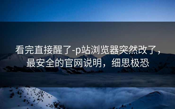 看完直接醒了-p站浏览器突然改了,最安全的官网说明,细思极恐