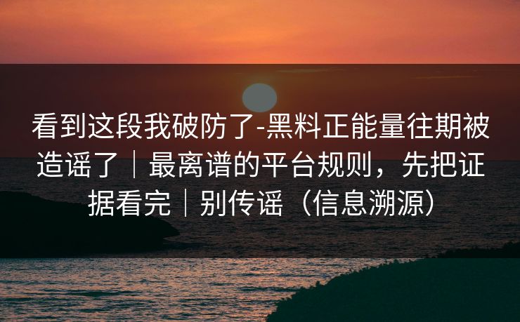 看到这段我破防了-黑料正能量往期被造谣了｜最离谱的平台规则，先把证据看完｜别传谣（信息溯源）