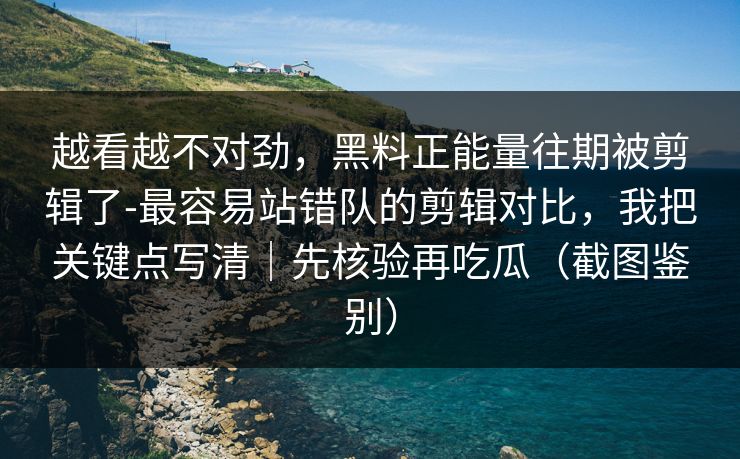 越看越不对劲,黑料正能量往期被剪辑了-最容易站错队的剪辑对比,我把关键点写清|先核验再吃瓜(截图鉴别)