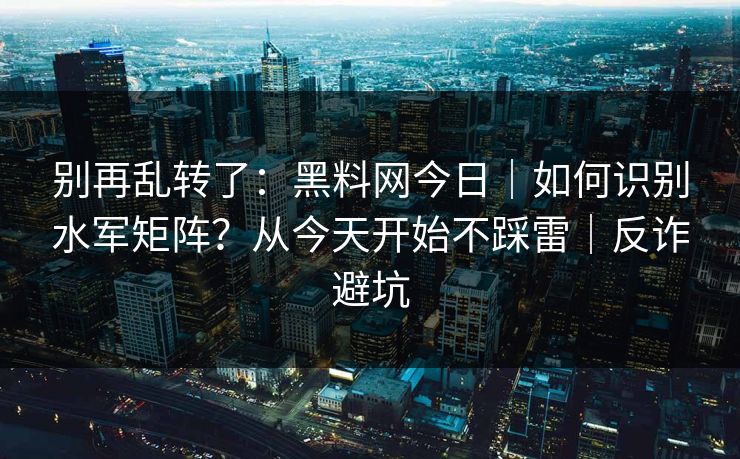 别再乱转了:黑料网今日|如何识别水军矩阵?从今天开始不踩雷|反诈避坑