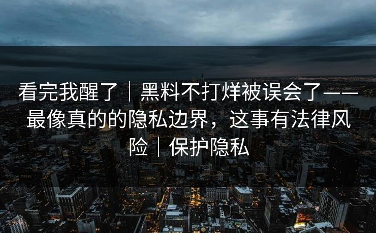 看完我醒了｜黑料不打烊被误会了——最像真的的隐私边界，这事有法律风险｜保护隐私