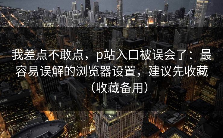 我差点不敢点,p站入口被误会了:最容易误解的浏览器设置,建议先收藏(收藏备用)