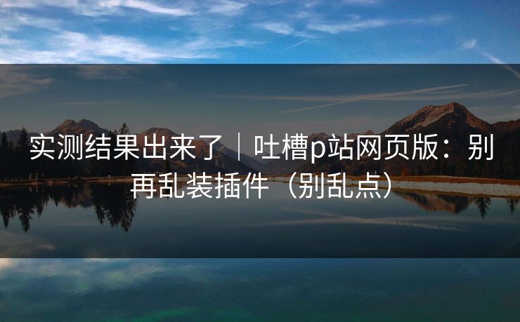 实测结果出来了｜吐槽p站网页版：别再乱装插件（别乱点）