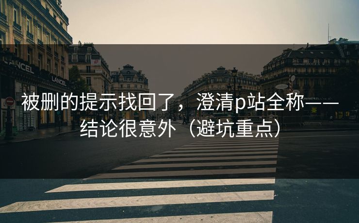 被删的提示找回了,澄清p站全称——结论很意外(避坑重点) 被删的提示找回了,澄清p站全称——结论很意外(避坑重点)