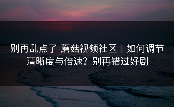 别再乱点了-蘑菇视频社区|如何调节清晰度与倍速?别再错过好剧
