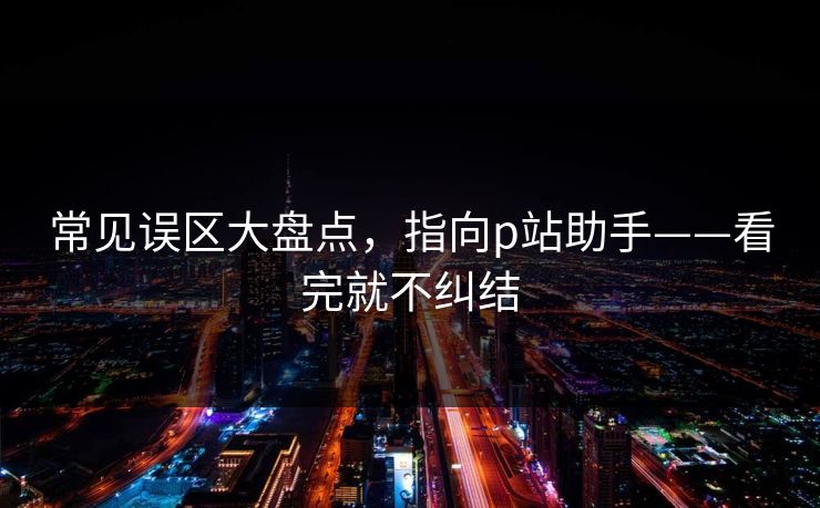 常见误区大盘点,指向p站助手——看完就不纠结 常见误区大盘点,指向p站助手——看完就不纠结