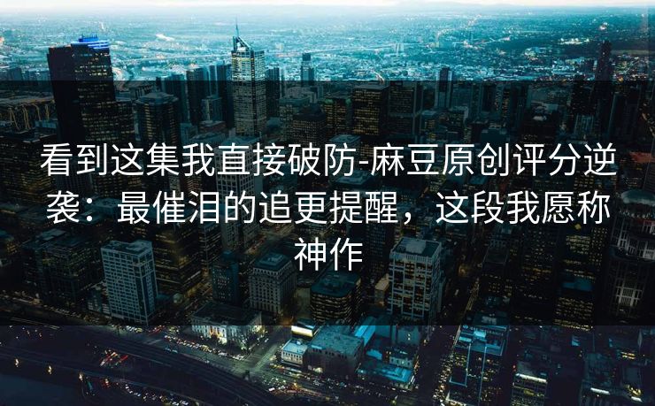 看到这集我直接破防-麻豆原创评分逆袭：最催泪的追更提醒，这段我愿称神作