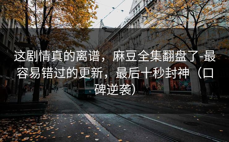 这剧情真的离谱,麻豆全集翻盘了-最容易错过的更新,最后十秒封神(口碑逆袭) 这剧情真的离谱,麻豆全集翻盘了-最容易错过的更新,最后十秒封神(口碑逆袭)