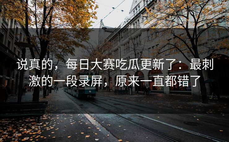 说真的,每日大赛吃瓜更新了:最刺激的一段录屏,原来一直都错了 说真的,每日大赛吃瓜更新了:最刺激的一段录屏,原来一直都错了