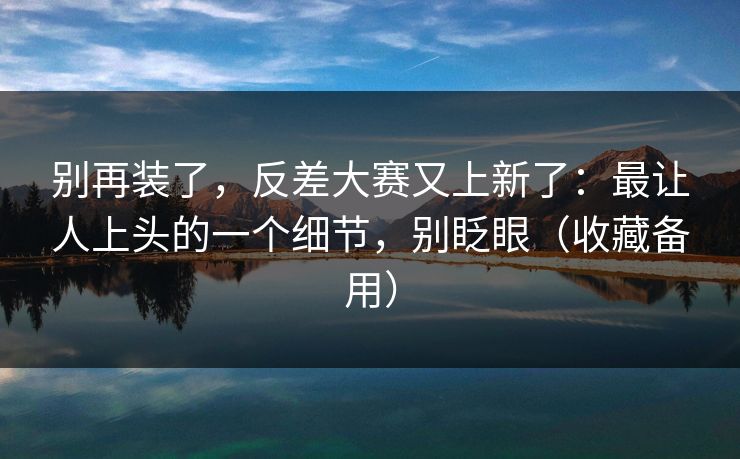 别再装了，反差大赛又上新了：最让人上头的一个细节，别眨眼（收藏备用）