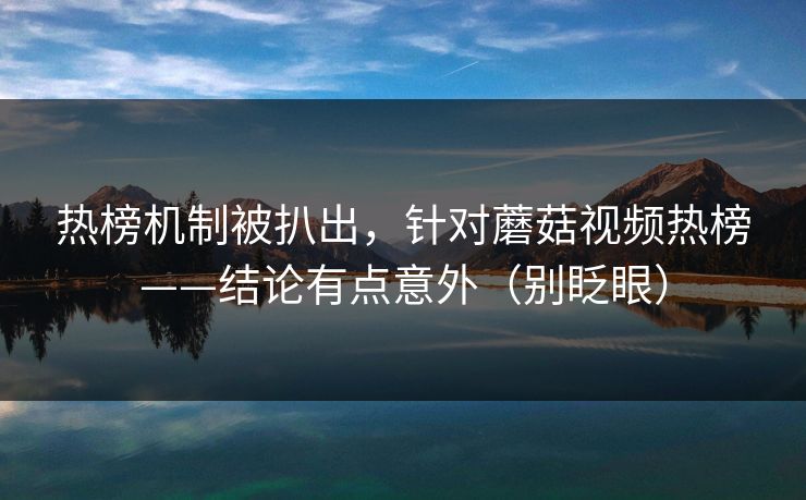 热榜机制被扒出，针对蘑菇视频热榜——结论有点意外（别眨眼）