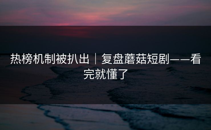 热榜机制被扒出｜复盘蘑菇短剧——看完就懂了