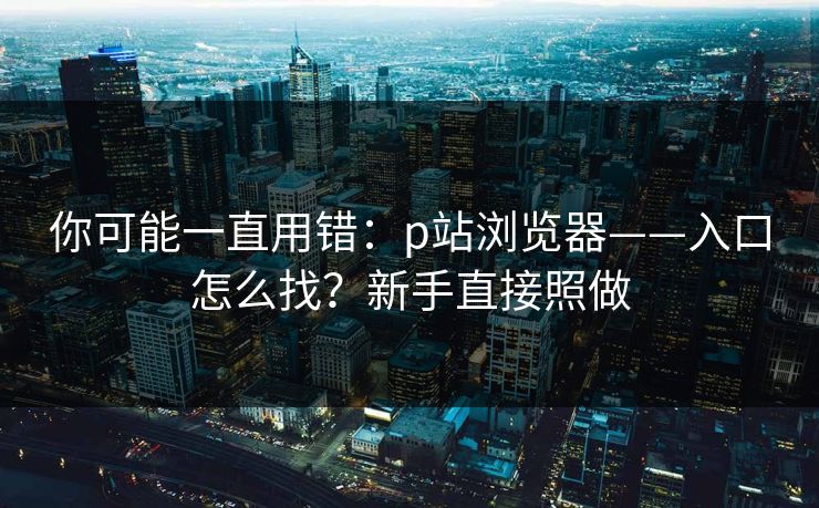 详细阅读:你可能一直用错:p站浏览器——入口怎么找?新手直接照做 你可能一直用错:p站浏览器——入口怎么找?新手直接照做