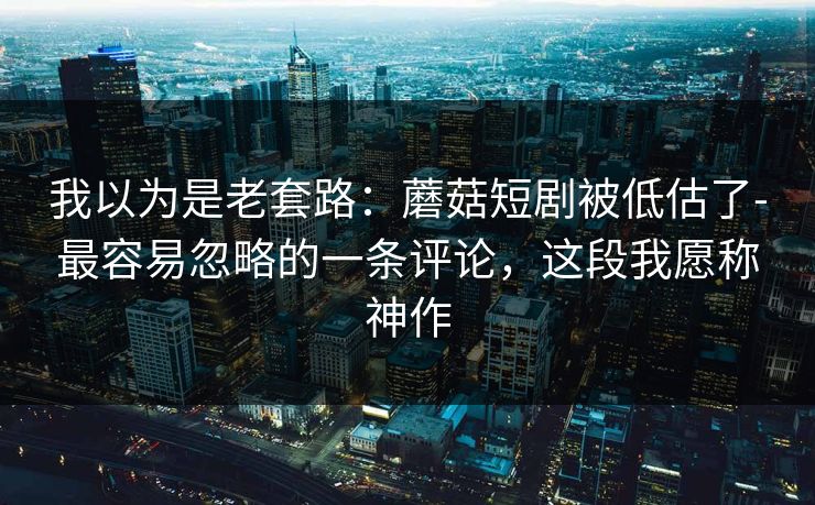 我以为是老套路:蘑菇短剧被低估了-最容易忽略的一条评论,这段我愿称神作 我以为是老套路:蘑菇短剧被低估了-最容易忽略的一条评论,这段我愿称神作