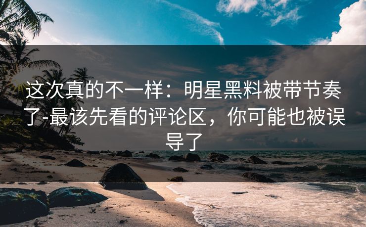 这次真的不一样：明星黑料被带节奏了-最该先看的评论区，你可能也被误导了