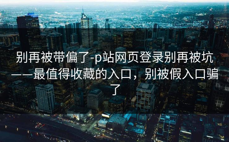 别再被带偏了-p站网页登录别再被坑——最值得收藏的入口,别被假入口骗了
