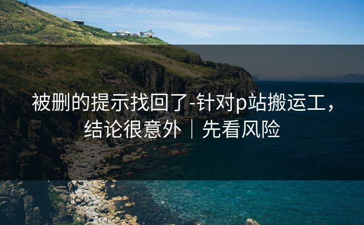 被删的提示找回了-针对p站搬运工，结论很意外｜先看风险