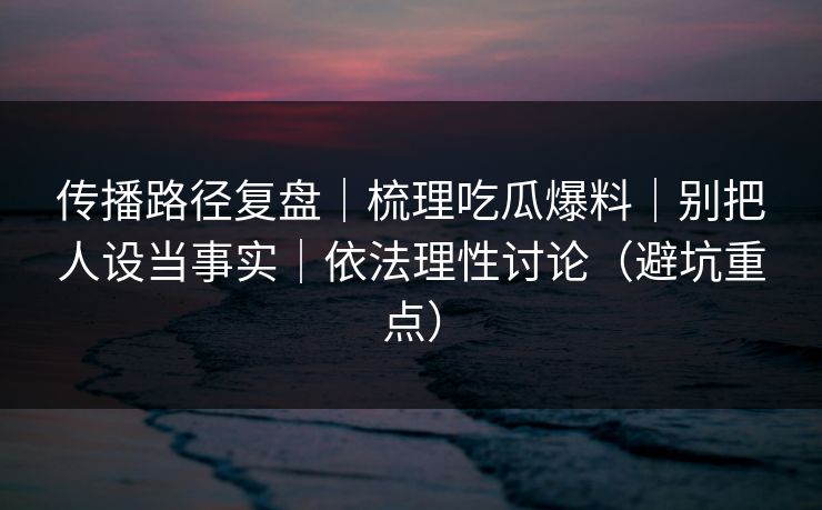 传播路径复盘|梳理吃瓜爆料|别把人设当事实|依法理性讨论(避坑重点)