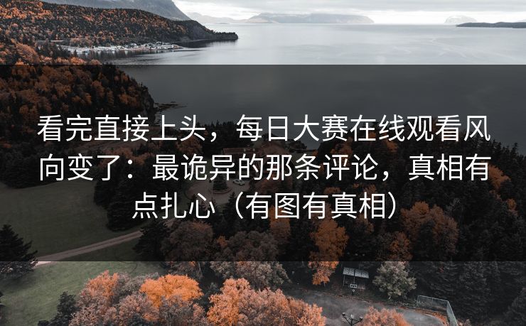看完直接上头,每日大赛在线观看风向变了:最诡异的那条评论,真相有点扎心(有图有真相)