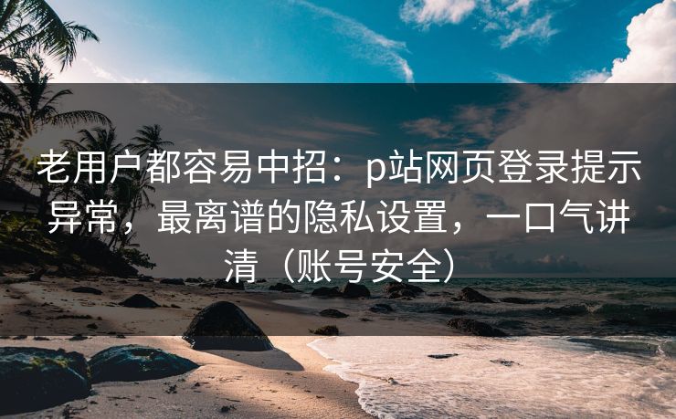 老用户都容易中招：p站网页登录提示异常，最离谱的隐私设置，一口气讲清（账号安全）