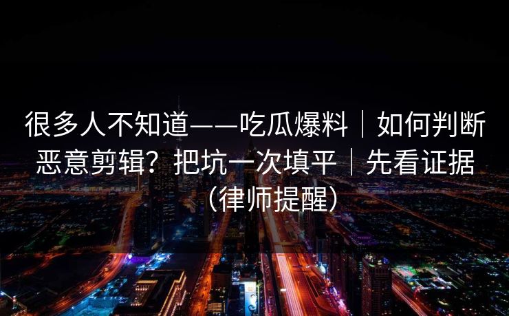 很多人不知道——吃瓜爆料|如何判断恶意剪辑?把坑一次填平|先看证据(律师提醒) 很多人不知道——吃瓜爆料|如何判断恶意剪辑?把坑一次填平|先看证据(律师提醒)