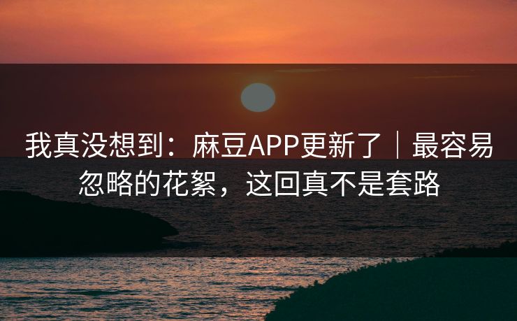 我真没想到:麻豆APP更新了|最容易忽略的花絮,这回真不是套路