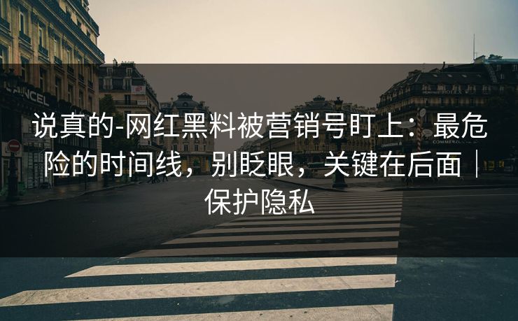 说真的-网红黑料被营销号盯上:最危险的时间线,别眨眼,关键在后面|保护隐私