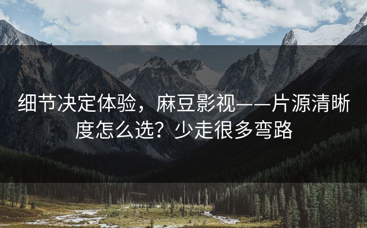 细节决定体验,麻豆影视——片源清晰度怎么选?少走很多弯路