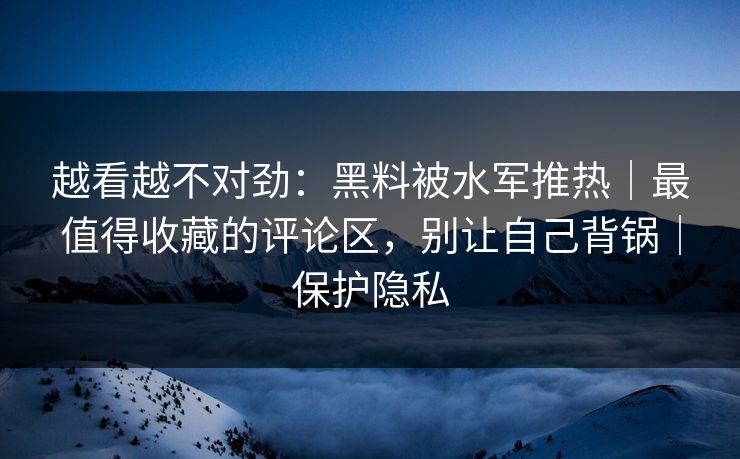 越看越不对劲:黑料被水军推热|最值得收藏的评论区,别让自己背锅|保护隐私 越看越不对劲:黑料被水军推热|最值得收藏的评论区,别让自己背锅|保护隐私