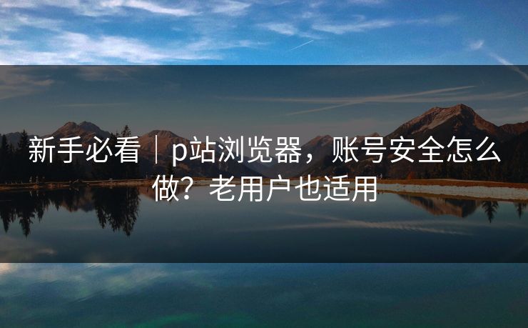 新手必看|p站浏览器,账号安全怎么做?老用户也适用 新手必看|p站浏览器,账号安全怎么做?老用户也适用