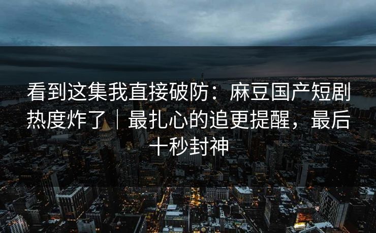 看到这集我直接破防:麻豆国产短剧热度炸了|最扎心的追更提醒,最后十秒封神 看到这集我直接破防:麻豆国产短剧热度炸了|最扎心的追更提醒,最后十秒封神