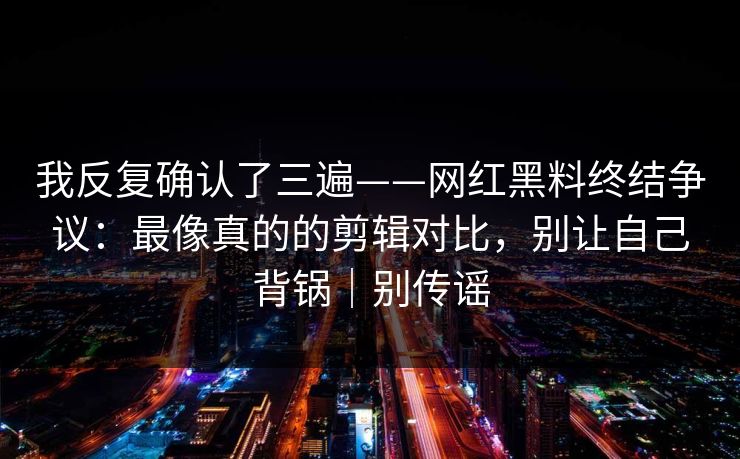 我反复确认了三遍——网红黑料终结争议:最像真的的剪辑对比,别让自己背锅|别传谣 我反复确认了三遍——网红黑料终结争议:最像真的的剪辑对比,别让自己背锅|别传谣