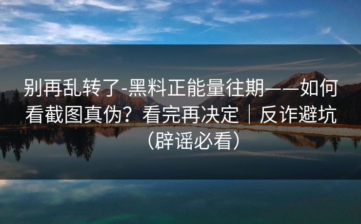 别再乱转了-黑料正能量往期——如何看截图真伪?看完再决定|反诈避坑(辟谣必看) 别再乱转了-黑料正能量往期——如何看截图真伪?看完再决定|反诈避坑(辟谣必看)