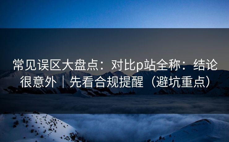 常见误区大盘点：对比p站全称：结论很意外｜先看合规提醒（避坑重点）