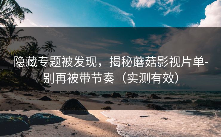 隐藏专题被发现，揭秘蘑菇影视片单-别再被带节奏（实测有效）