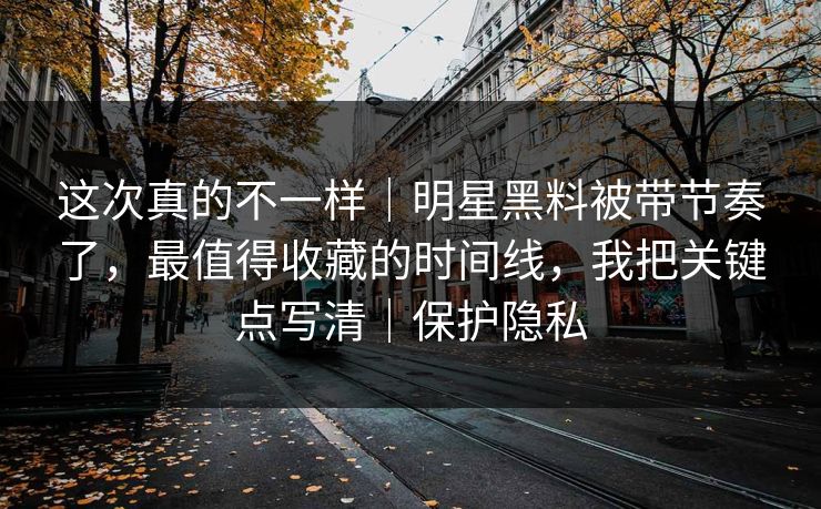 这次真的不一样｜明星黑料被带节奏了，最值得收藏的时间线，我把关键点写清｜保护隐私