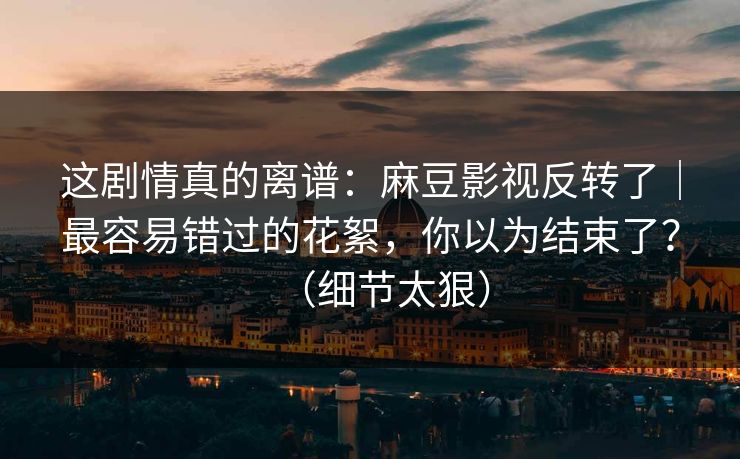 这剧情真的离谱：麻豆影视反转了｜最容易错过的花絮，你以为结束了？（细节太狠）
