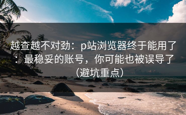 越查越不对劲:p站浏览器终于能用了:最稳妥的账号,你可能也被误导了(避坑重点)