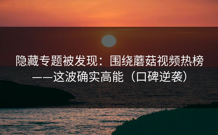 隐藏专题被发现:围绕蘑菇视频热榜——这波确实高能(口碑逆袭)