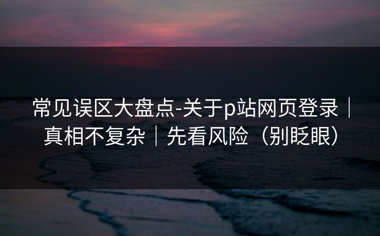 常见误区大盘点-关于p站网页登录｜真相不复杂｜先看风险（别眨眼）