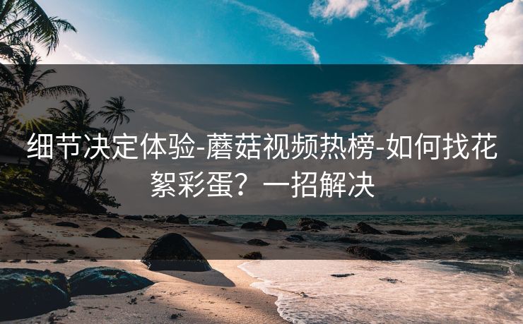 细节决定体验-蘑菇视频热榜-如何找花絮彩蛋？一招解决