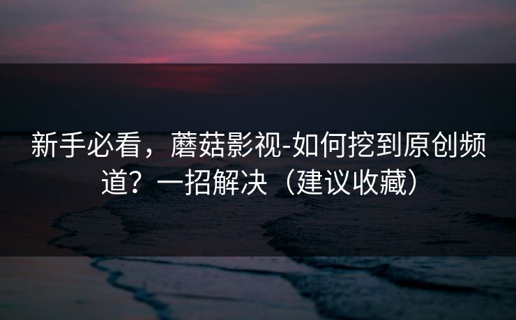 新手必看，蘑菇影视-如何挖到原创频道？一招解决（建议收藏）